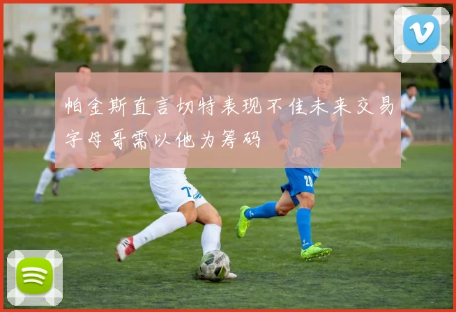 帕金斯直言切特表现不佳未来交易字母哥需以他为筹码