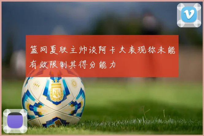 篮网夏联主帅谈阿卡夫表现称未能有效限制其得分能力