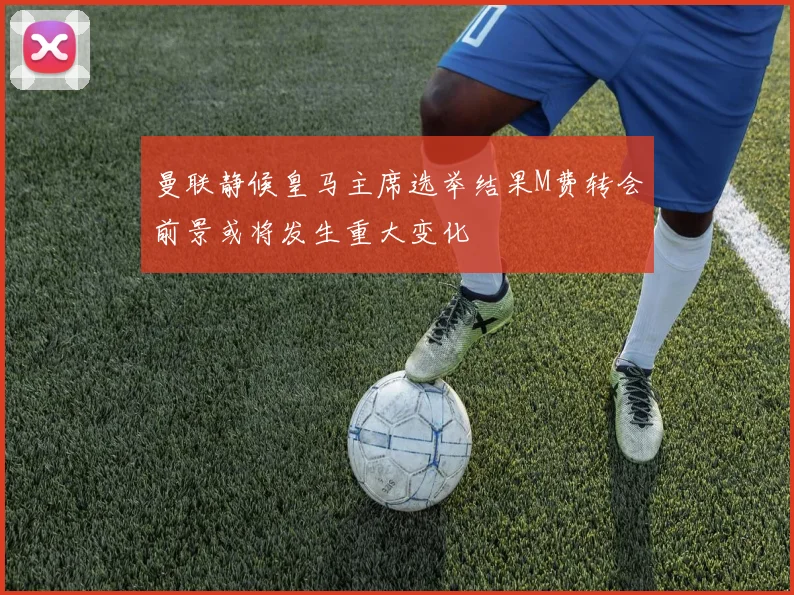 曼联静候皇马主席选举结果M费转会前景或将发生重大变化
