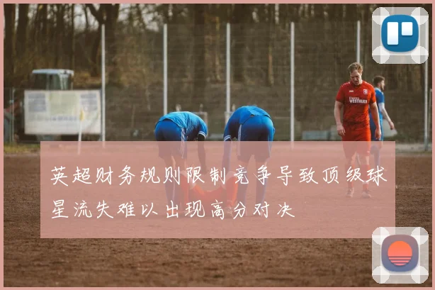 英超财务规则限制竞争导致顶级球星流失难以出现高分对决