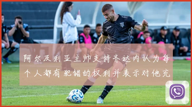 阿尔及利亚主帅支持齐达内认为每个人都有犯错的权利并表示对他充满信心