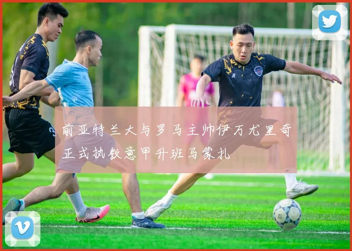 前亚特兰大与罗马主帅伊万尤里奇正式执教意甲升班马蒙扎