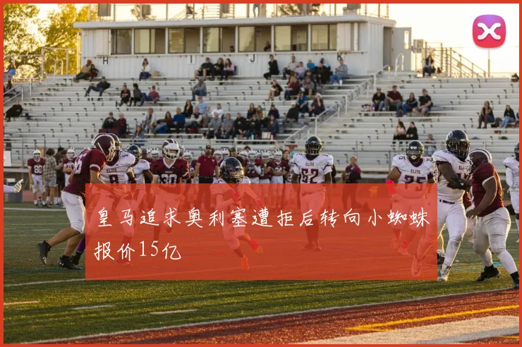 皇马追求奥利塞遭拒后转向小蜘蛛报价15亿