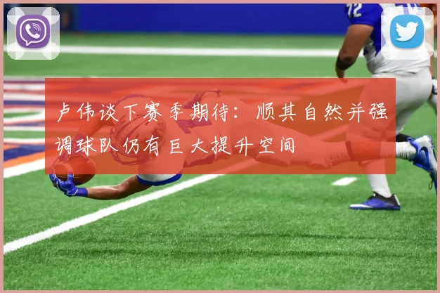 卢伟谈下赛季期待：顺其自然并强调球队仍有巨大提升空间