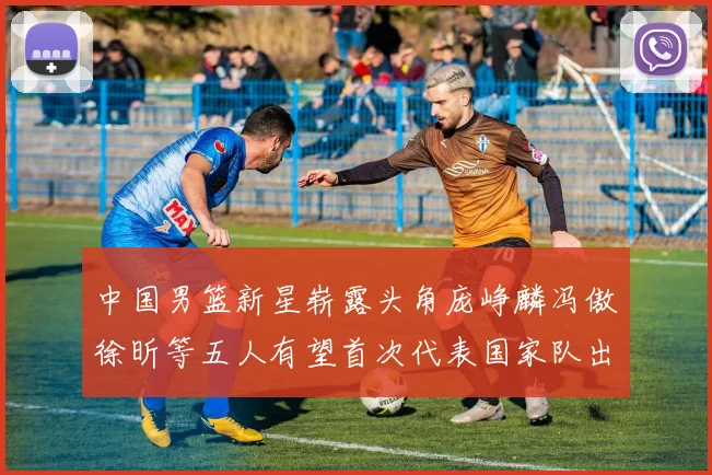 中国男篮新星崭露头角庞峥麟冯傲徐昕等五人有望首次代表国家队出战