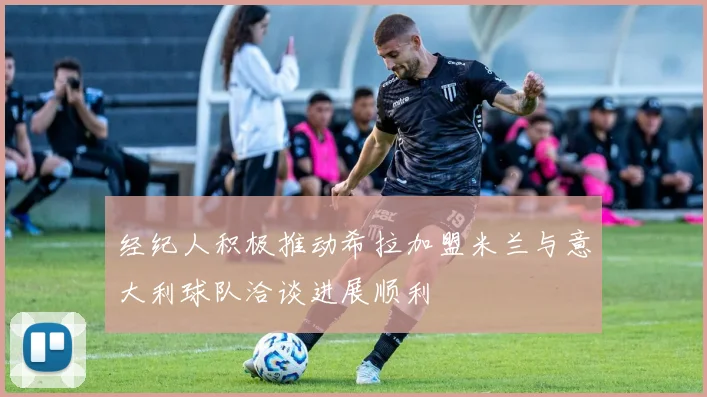 经纪人积极推动希拉加盟米兰与意大利球队洽谈进展顺利