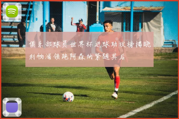 俱乐部球员世界杯进球助攻榜揭晓利物浦领跑阿森纳紧随其后