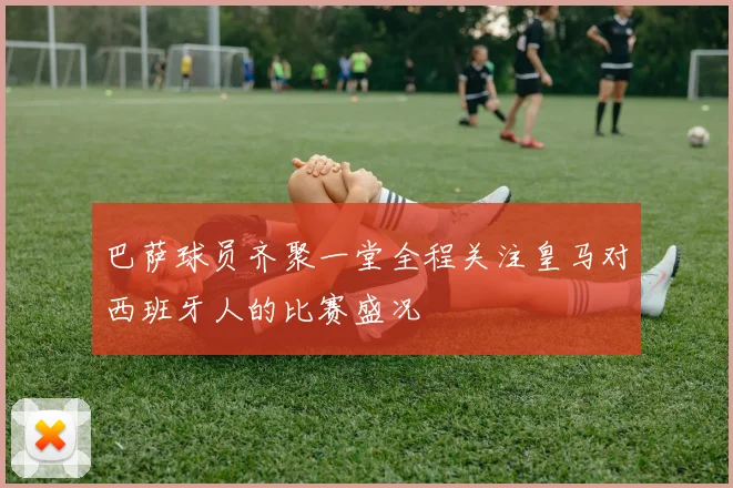 巴萨球员齐聚一堂全程关注皇马对西班牙人的比赛盛况