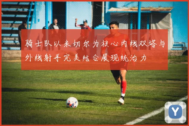骑士队以米切尔为核心内线双塔与外线射手完美结合展现统治力