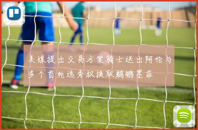 美媒提出交易方案骑士送出阿伦与多个首轮选秀权换取鹈鹕墨菲
