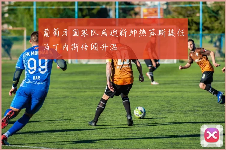 葡萄牙国家队或迎新帅热苏斯接任马丁内斯传闻升温