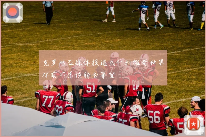 克罗地亚媒体报道武什科维奇世界杯前不愿谈转会事宜