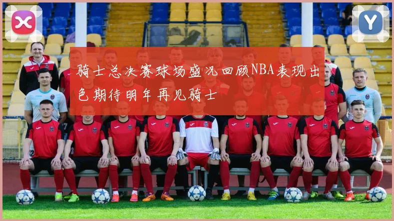 骑士总决赛球场盛况回顾NBA表现出色期待明年再见骑士