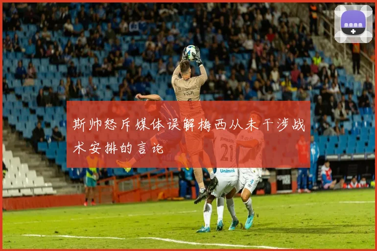 斯帅怒斥媒体误解梅西从未干涉战术安排的言论