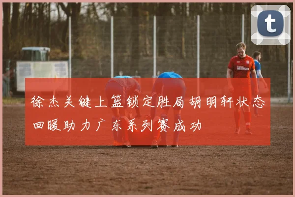 徐杰关键上篮锁定胜局胡明轩状态回暖助力广东系列赛成功