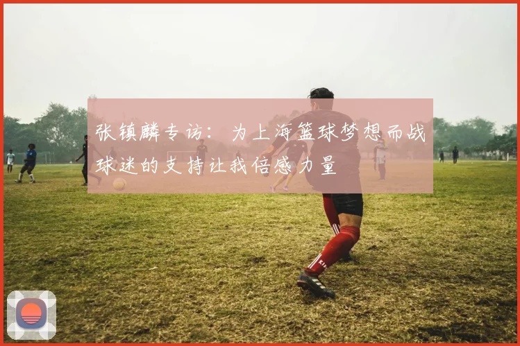 张镇麟专访：为上海篮球梦想而战球迷的支持让我倍感力量