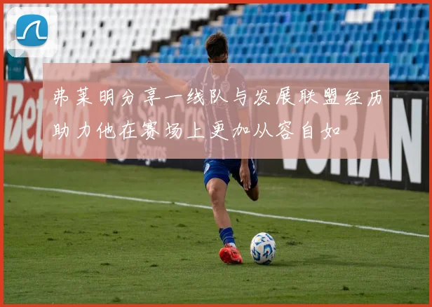 弗莱明分享一线队与发展联盟经历助力他在赛场上更加从容自如