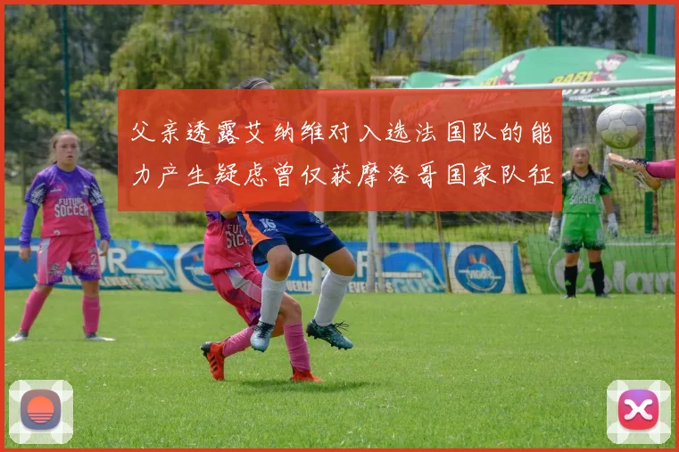 父亲透露艾纳维对入选法国队的能力产生疑虑曾仅获摩洛哥国家队征召