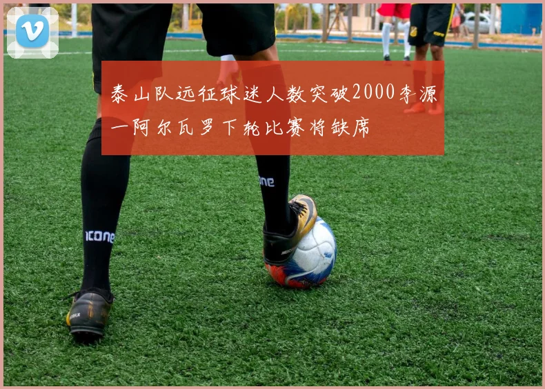 泰山队远征球迷人数突破2000李源一阿尔瓦罗下轮比赛将缺席